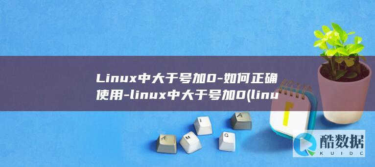 Linux中大于号加0-如何正确使用-linux中大于号加0 (linux中./表示什么)