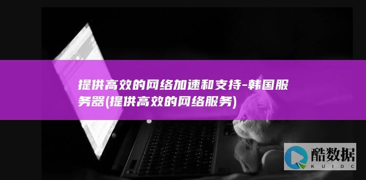 提供高效的网络加速和支持-韩国服务器 (提供高效的网络服务)