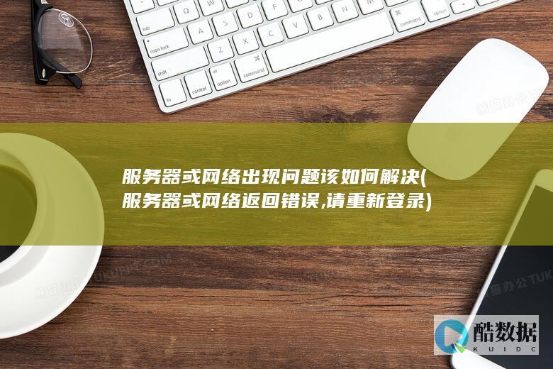 服务器或网络出现问题该如何解决 (服务器或网络返回错误,请重新登录)