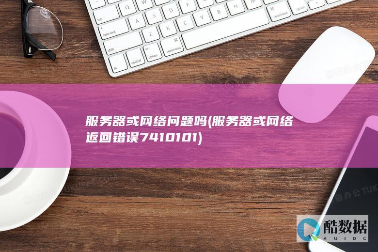 服务器或网络问题吗 (服务器或网络返回错误7410101)