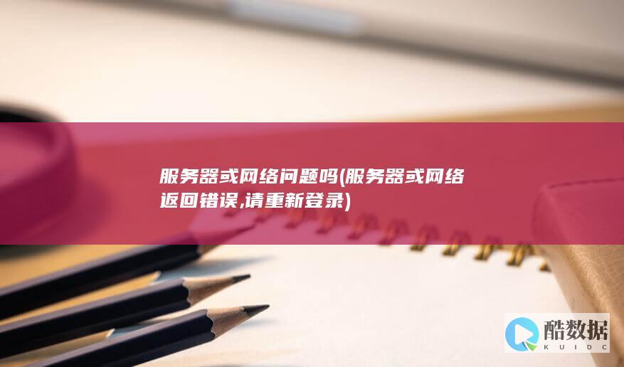 服务器或网络问题吗 (服务器或网络返回错误,请重新登录)