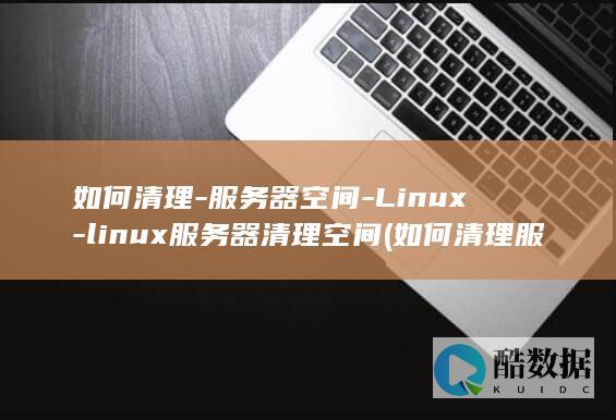 如何清理-服务器空间-Linux-linux服务器清理空间 (如何清理服务器)