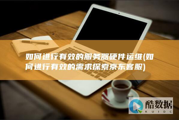 如何进行有效的服务器硬件运维 (如何进行有效的需求探索京东客服)