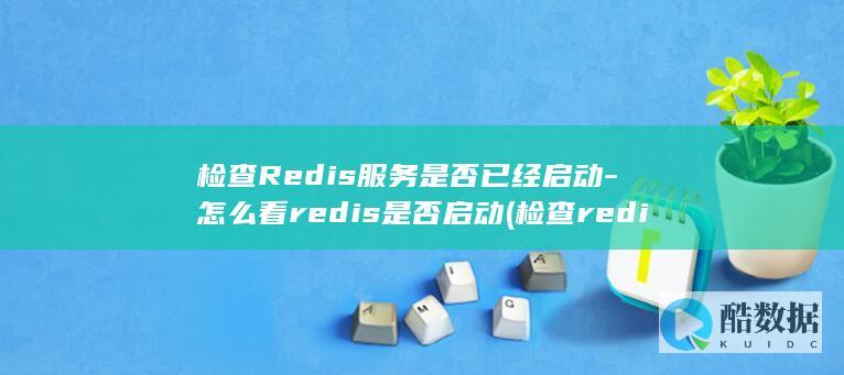 检查Redis服务是否已经启动-怎么看redis是否启动 (检查redis是否正常)