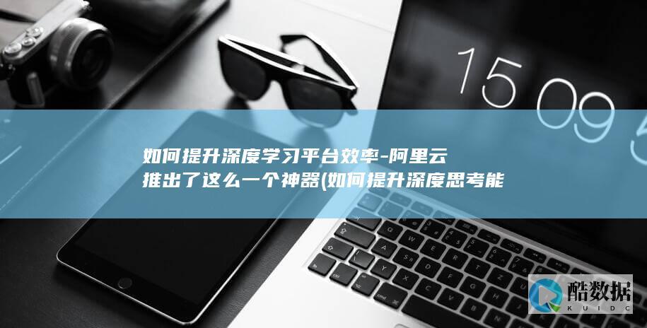 如何提升深度学习平台效率-阿里云推出了这么一个神器 (如何提升深度思考能力)
