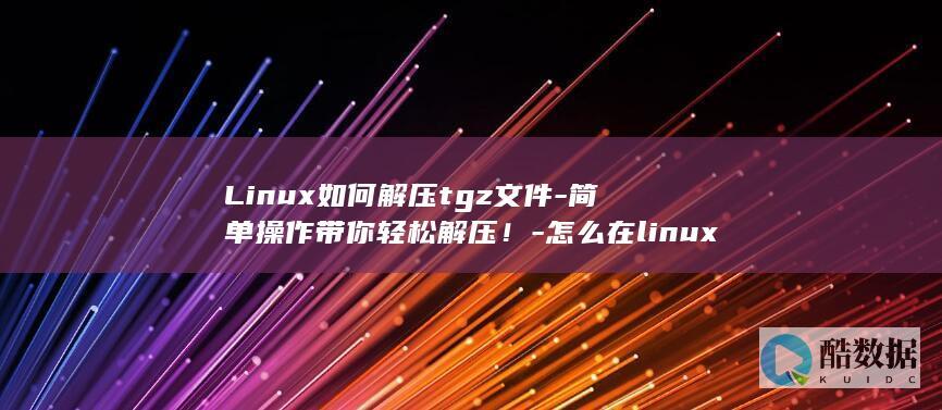 Linux如何解压tgz文件-简单操作带你轻松解压！-怎么在linux中解压tgz (linux如何切换到root)