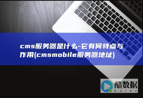cms服务器是什么-它有何特点与作用 (cmsmobile服务器地址)
