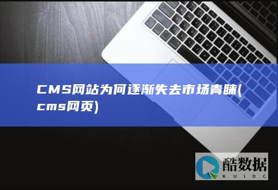 CMS网站为何逐渐失去市场青睐 (cms网页)