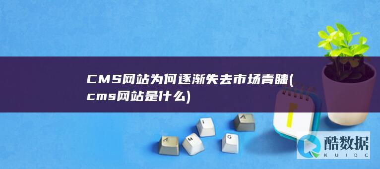 CMS网站为何逐渐失去市场青睐 (cms网站是什么)