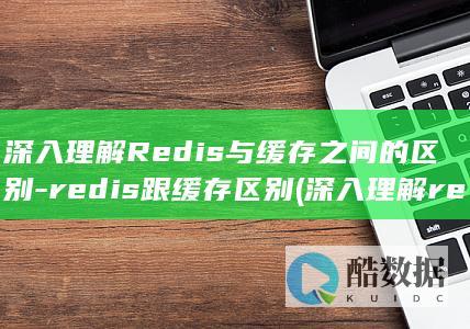 深入理解Redis与缓存之间的区别-redis跟缓存区别 (深入理解redis)