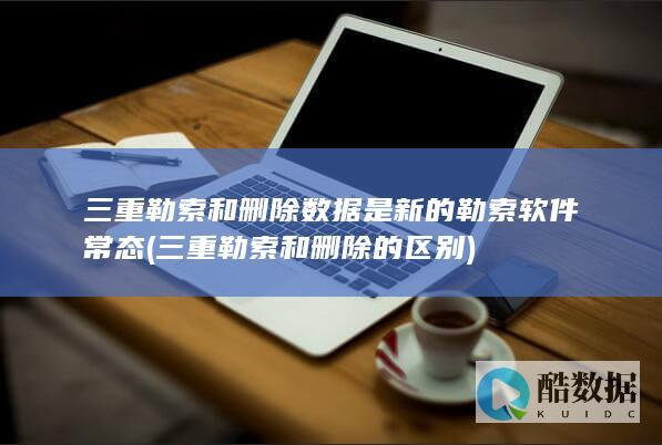 三重勒索和删除数据是新的勒索软件常态 (三重勒索和删除的区别)
