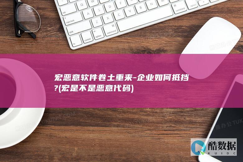 宏恶意软件卷土重来-企业如何抵挡? (宏是不是恶意代码)