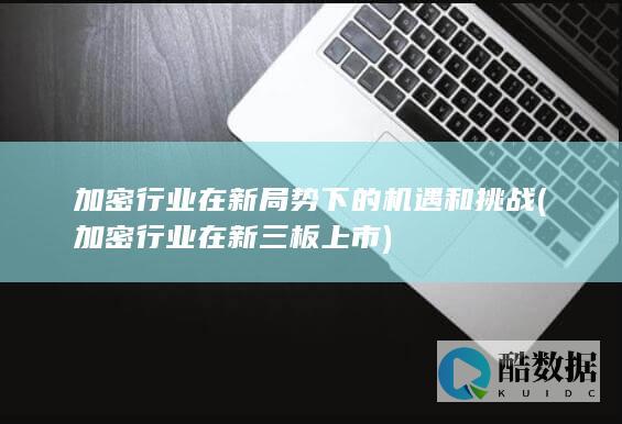 加密行业在新局势下的机遇和挑战 (加密行业在新三板上市)
