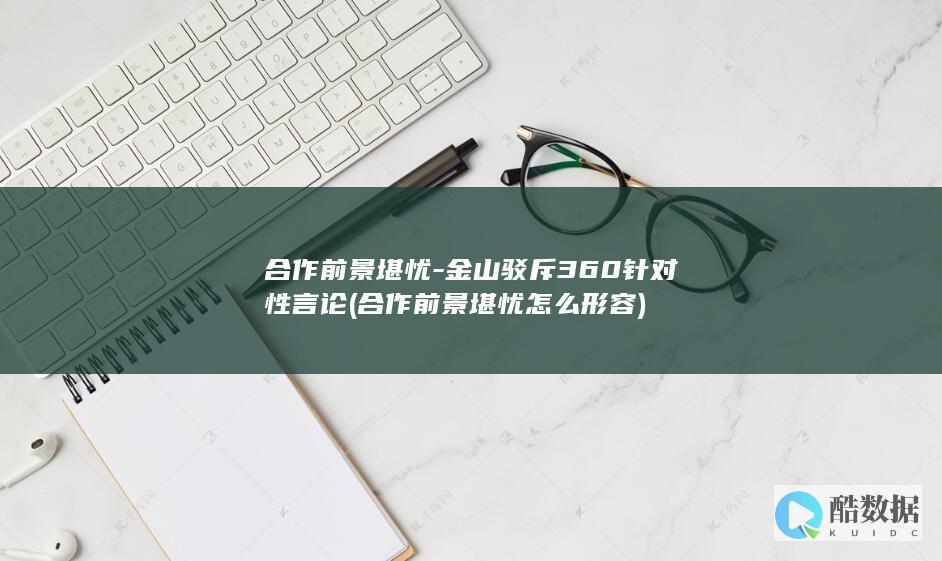 合作前景堪忧-金山驳斥360针对性言论 (合作前景堪忧怎么形容)