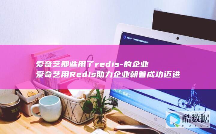 爱奇艺那些用了redis-的企业爱奇艺用Redis助力企业朝着成功迈进 (爱奇艺有没有v)