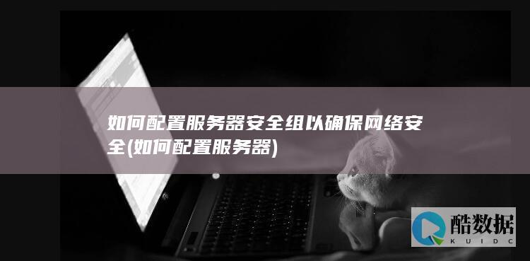 如何配置服务器安全组以确保网络安全 (如何配置服务器)