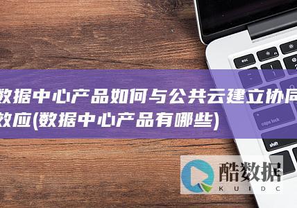 数据中心产品如何与公共云建立协同效应 (数据中心产品有哪些)