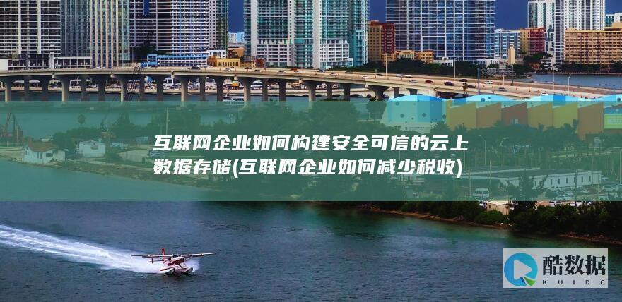 互联网企业如何构建安全可信的云上数据存储 (互联网企业如何减少税收)