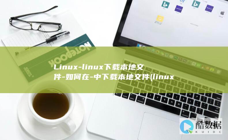 Linux-linux下载本地文件-如何在-中下载本地文件 (linux属于什么操作系统)
