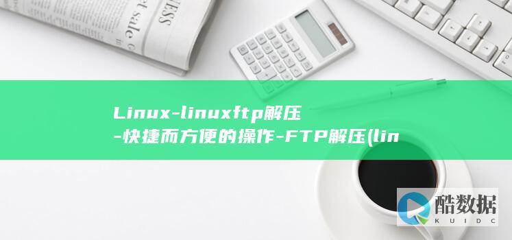 Linux-linuxftp解压-快捷而方便的操作-FTP解压 (linux属于什么操作系统)