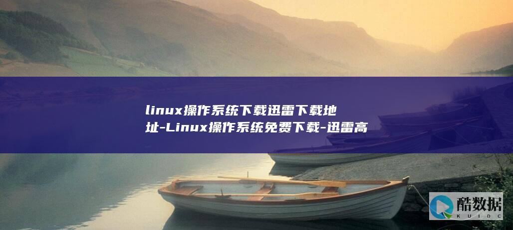 linux操作系统下载迅雷下载地址-Linux操作系统免费下载-迅雷高速链接快人一步 (linux操作系统)