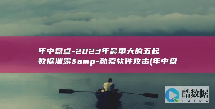 年中盘点-2023年最重大的五起数据泄露&-勒索软件攻击 (年中盘点的英文)