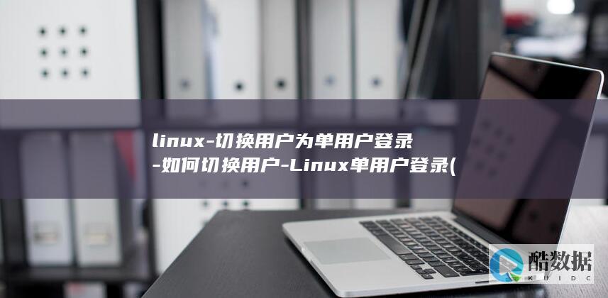 linux-切换用户为单用户登录-如何切换用户-Linux单用户登录 (linux属于什么操作系统)