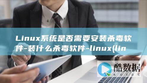 Linux系统是否需要安装杀毒软件-装什么杀毒软件-linux (linux系统)