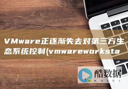 VMware正逐渐失去对第三方生态系统控制 (vmware workstation)
