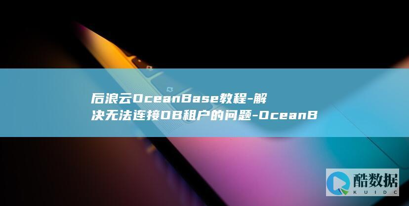 后浪云OceanBase教程-解决无法连接OB租户的问题-OceanBase (后浪云合集均多少万)
