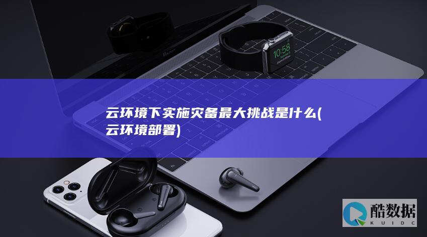 云环境下实施灾备最大挑战是什么 (云环境部署)