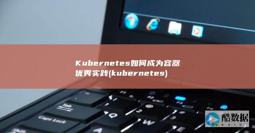 Kubernetes如何成为容器优秀实践 (kubernetes)
