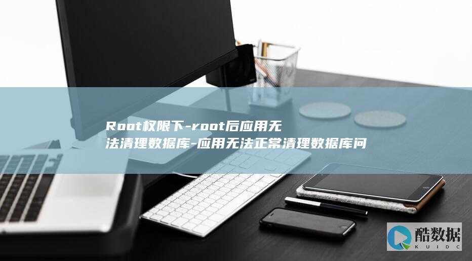 Root权限下-root后应用无法清理数据库-应用无法正常清理数据库问题解决方法 (root权限有什么用处)