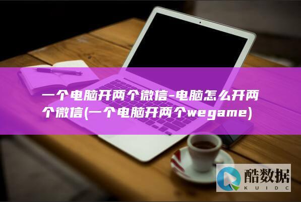 一个电脑开两个微信-电脑怎么开两个微信 (一个电脑开两个wegame)
