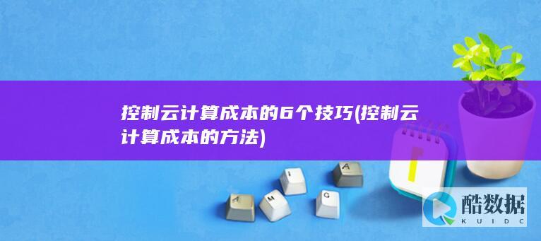 控制云计算成本的6个技巧 (控制云计算成本的方法)