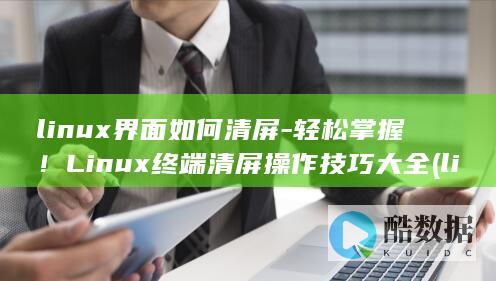 linux界面如何清屏-轻松掌握！Linux终端清屏操作技巧大全 (linux界面长什么样)