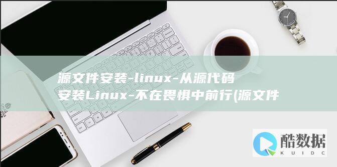 源文件安装-linux-从源代码安装Linux-不在畏惧中前行 (源文件安装什么意思)