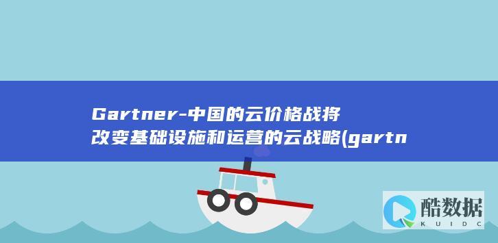 Gartner-中国的云价格战将改变基础设施和运营的云战略 (gartner中国官网)