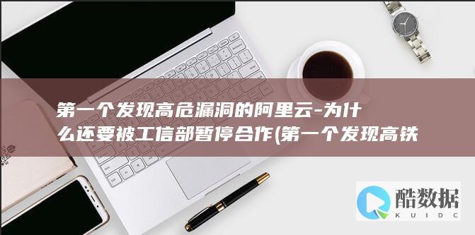 第一个发现高危漏洞的阿里云-为什么还要被工信部暂停合作 (第一个发现高铁的人)