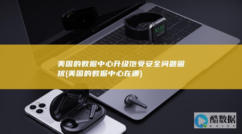 美国的数据中心升级饱受安全问题困扰 (美国的数据中心在哪)