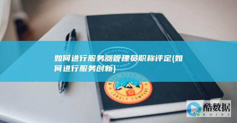 如何进行服务器管理员职称评定 (如何进行服务创新)