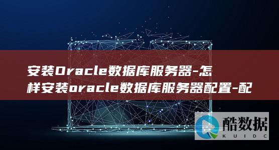 安装Oracle数据库服务器-怎样安装oracle数据库服务器配置-配置完美指南 (安装oracle需要配置环境变量吗)
