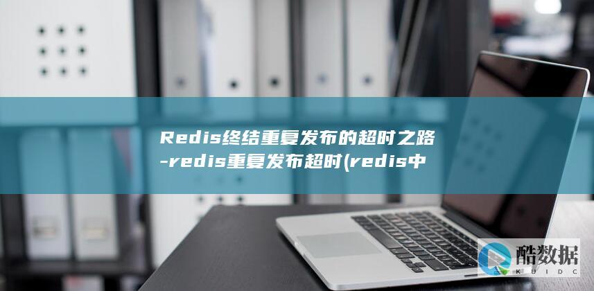 Redis终结重复发布的超时之路-redis重复发布超时 (redis中间件)