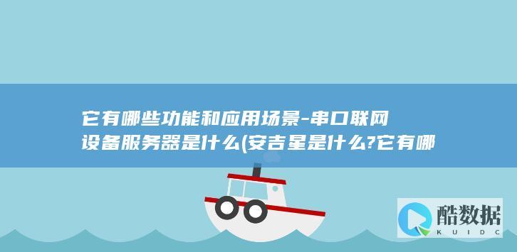 它有哪些功能和应用场景-串口联网设备服务器是什么 (安吉星是什么?它有哪些功能)