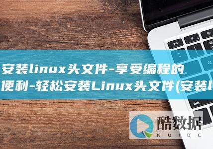 安装linux头文件-享受编程的便利-轻松安装Linux头文件 (安装linux系统)