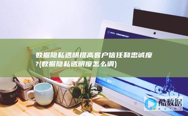数据隐私透明提高客户信任和忠诚度? (数据隐私透明度怎么调)