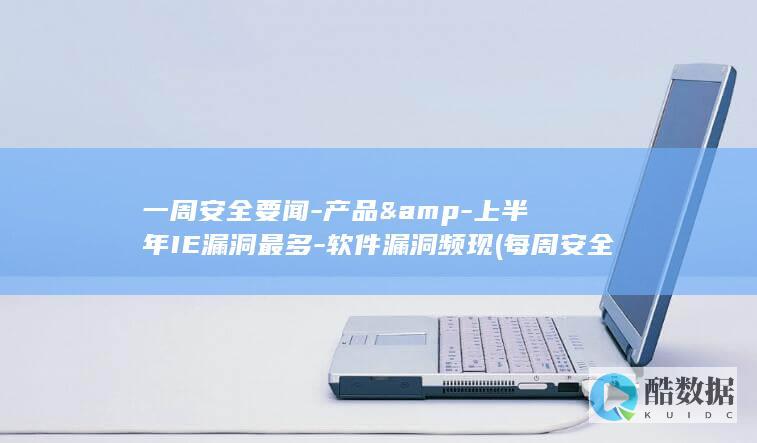 一周安全要闻-产品&-上半年IE漏洞最多-软件漏洞频现 (每周安全记录20篇)