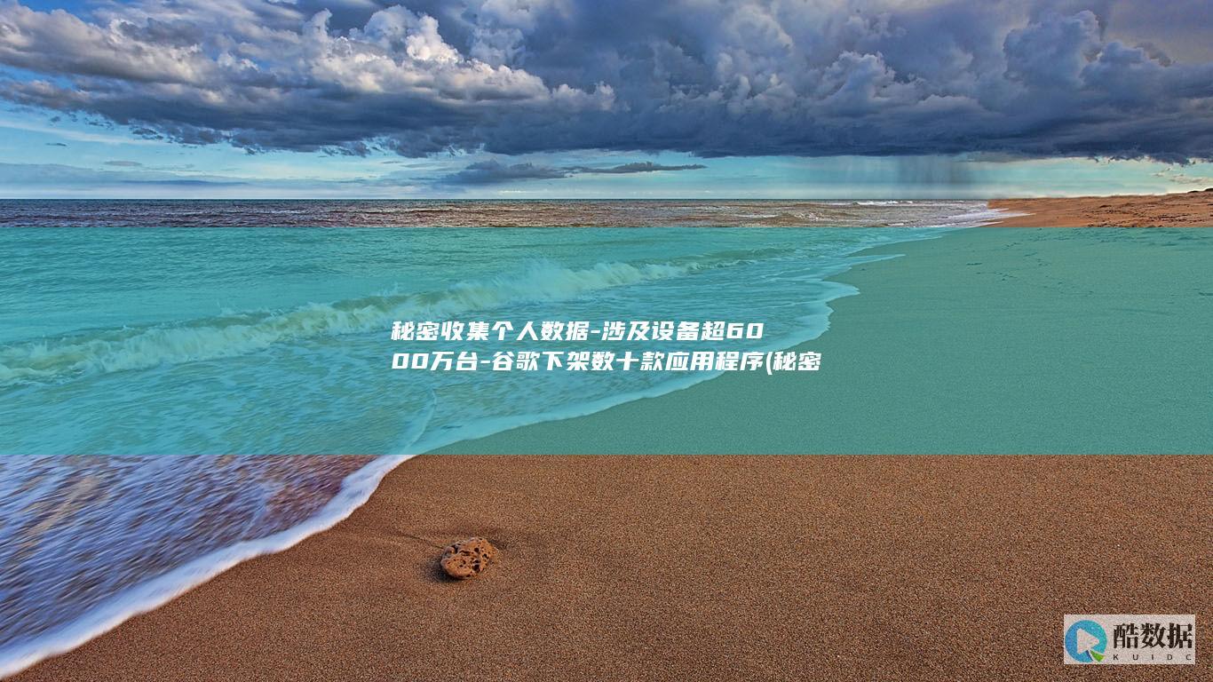 秘密收集个人数据-涉及设备超6000万台-谷歌下架数十款应用程序 (秘密收集个人信息英语)