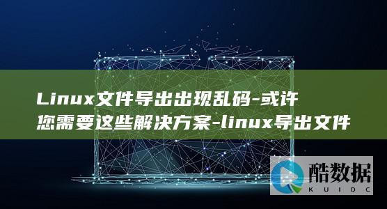 Linux文件导出出现乱码-或许您需要这些解决方案-linux导出文件乱码 (linux文件权限)