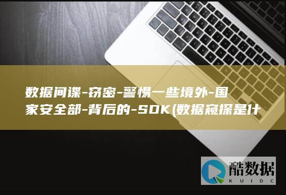 数据间谍-窃密-警惕一些境外-国家安全部-背后的-SDK (数据窥探是什么意思)
